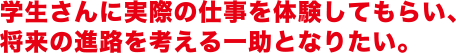 学生さんに実際の仕事を体験してもらい、将来の進路を考える一助となりたい。